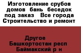 Изготовление срубов домов, бань, беседок под заказ - Все города Строительство и ремонт » Другое   . Башкортостан респ.,Баймакский р-н